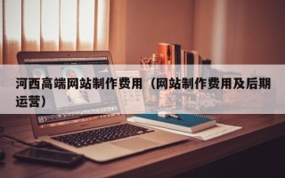 河源河西高端网站制作费用（网站制作费用及后期运营）
