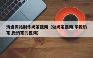 河源清远网站制作奶茶视频（做奶茶视频,学做奶茶,做奶茶的视频）