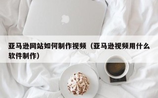 河源亚马逊网站如何制作视频（亚马逊视频用什么软件制作）
